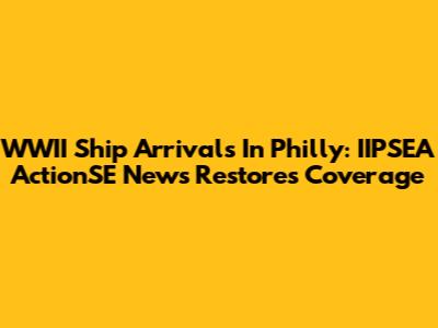 WWII Ship Arrivals In Philly: IIPSEA ActionSE News Restores Coverage