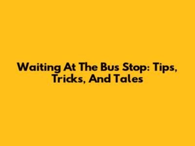 Waiting At The Bus Stop: Tips, Tricks, And Tales