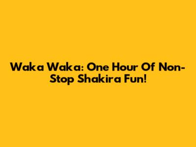 Waka Waka: One Hour Of Non-Stop Shakira Fun!