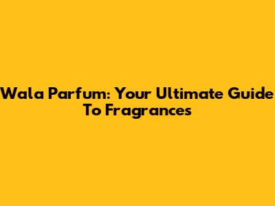 Wala Parfum: Your Ultimate Guide To Fragrances