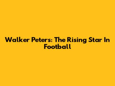 Walker Peters: The Rising Star In Football
