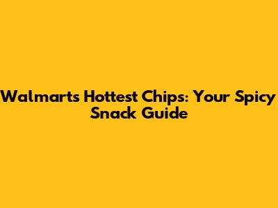 Walmart's Hottest Chips: Your Spicy Snack Guide