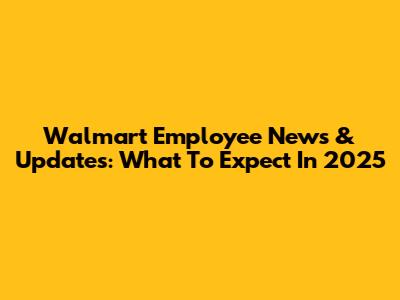 Walmart Employee News & Updates: What To Expect In 2025
