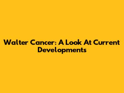 Walter Cancer: A Look At Current Developments