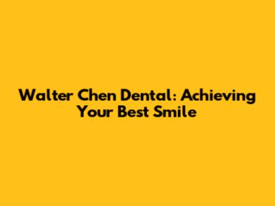 Walter Chen Dental: Achieving Your Best Smile