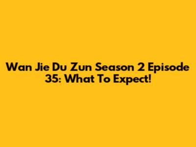 Wan Jie Du Zun Season 2 Episode 35: What To Expect!