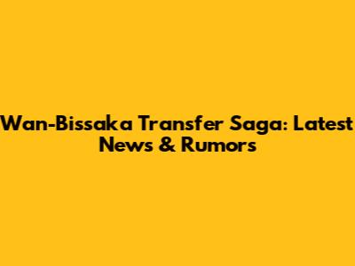 Wan-Bissaka Transfer Saga: Latest News & Rumors