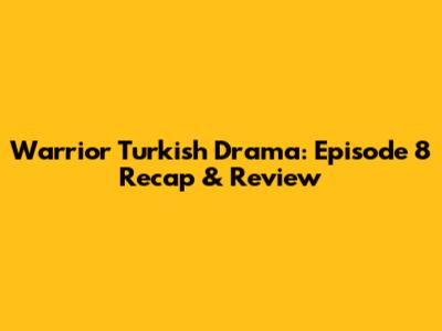 Warrior Turkish Drama: Episode 8 Recap & Review