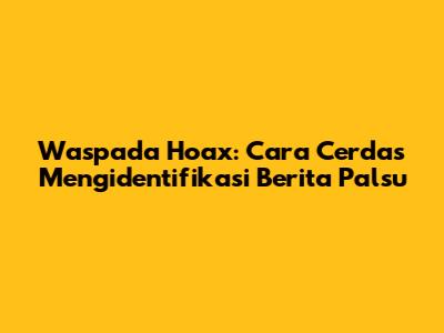 Waspada Hoax: Cara Cerdas Mengidentifikasi Berita Palsu