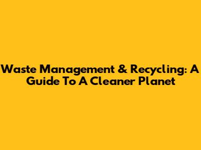 Waste Management & Recycling: A Guide To A Cleaner Planet