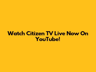 Watch Citizen TV Live Now On YouTube!