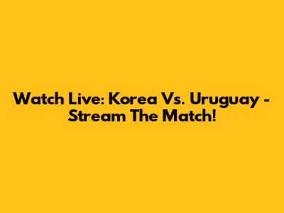 Watch Live: Korea Vs. Uruguay - Stream The Match!