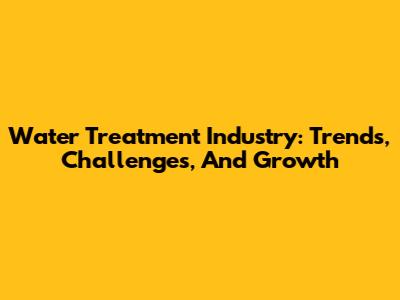 Water Treatment Industry: Trends, Challenges, And Growth