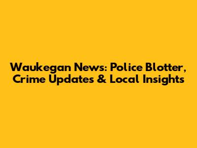 Waukegan News: Police Blotter, Crime Updates & Local Insights