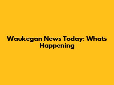 Waukegan News Today: What's Happening