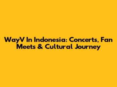 WayV In Indonesia: Concerts, Fan Meets & Cultural Journey