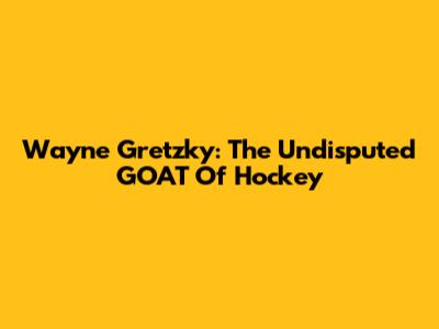 Wayne Gretzky: The Undisputed GOAT Of Hockey