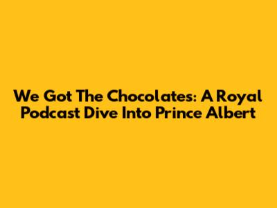 We Got The Chocolates: A Royal Podcast Dive Into Prince Albert