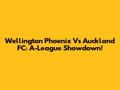 Wellington Phoenix Vs Auckland FC: A-League Showdown!