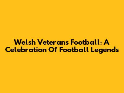 Welsh Veterans Football: A Celebration Of Football Legends