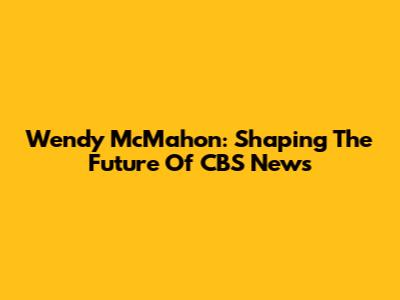 Wendy McMahon: Shaping The Future Of CBS News