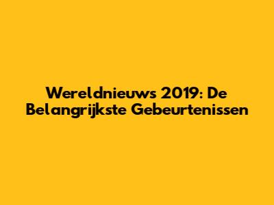 Wereldnieuws 2019: De Belangrijkste Gebeurtenissen