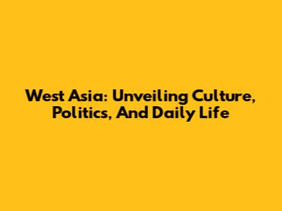 West Asia: Unveiling Culture, Politics, And Daily Life