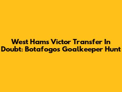 West Ham's Victor Transfer In Doubt: Botafogo's Goalkeeper Hunt