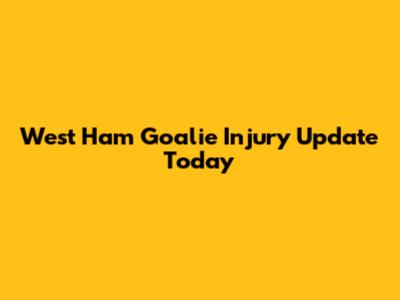West Ham Goalie Injury Update Today