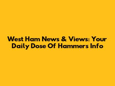 West Ham News & Views: Your Daily Dose Of Hammers Info