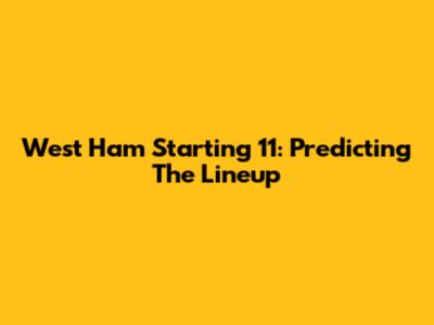 West Ham Starting 11: Predicting The Lineup