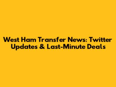West Ham Transfer News: Twitter Updates & Last-Minute Deals