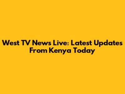 West TV News Live: Latest Updates From Kenya Today