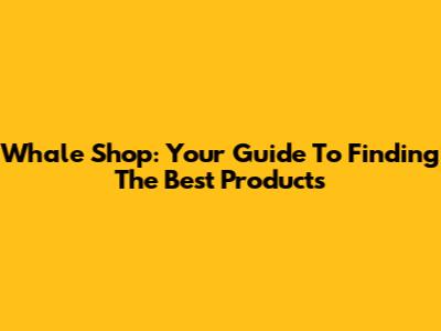 Whale Shop: Your Guide To Finding The Best Products