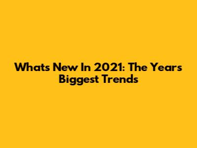 What's New In 2021: The Year's Biggest Trends