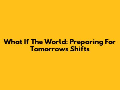 What If The World: Preparing For Tomorrow's Shifts