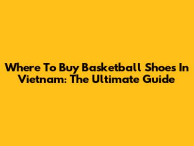 Where To Buy Basketball Shoes In Vietnam: The Ultimate Guide