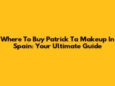 Where To Buy Patrick Ta Makeup In Spain: Your Ultimate Guide