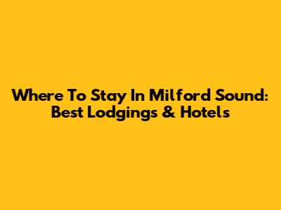 Where To Stay In Milford Sound: Best Lodgings & Hotels