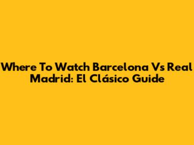 Where To Watch Barcelona Vs Real Madrid: El Clásico Guide