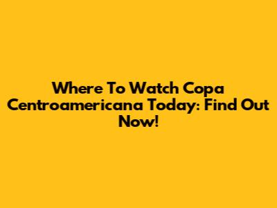 Where To Watch Copa Centroamericana Today: Find Out Now!