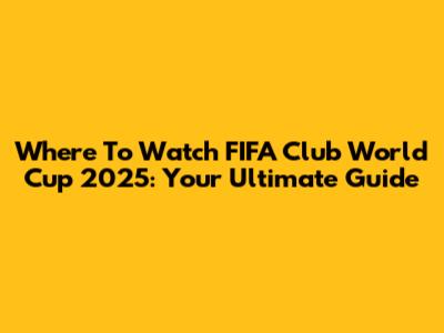 Where To Watch FIFA Club World Cup 2025: Your Ultimate Guide