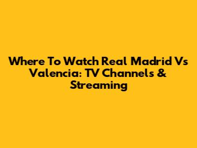 Where To Watch Real Madrid Vs Valencia: TV Channels & Streaming