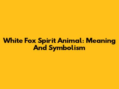 White Fox Spirit Animal: Meaning And Symbolism