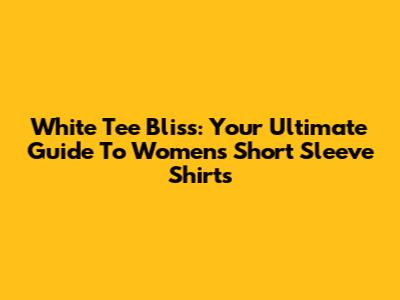 White Tee Bliss: Your Ultimate Guide To Women's Short Sleeve Shirts