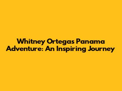 Whitney Ortega's Panama Adventure: An Inspiring Journey