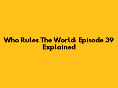 Who Rules The World: Episode 39 Explained