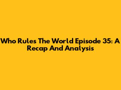 Who Rules The World Episode 35: A Recap And Analysis