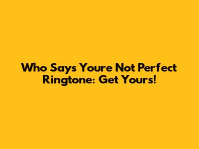 Who Says You're Not Perfect Ringtone: Get Yours!