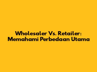 Wholesaler Vs. Retailer: Memahami Perbedaan Utama
